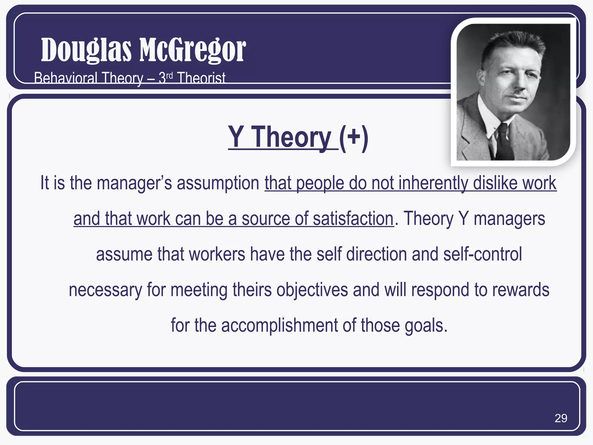 Douglas McGregor
Behavioral Theory – 3rd Theorist

Y Theory (+)
It is the manager’s assumption that people do not inherently dislike work
and that work can be a source of satisfaction. Theory Y managers
assume that workers have the self direction and self-control
necessary for meeting theirs objectives and will respond to rewards
for the accomplishment of those goals.

29

 