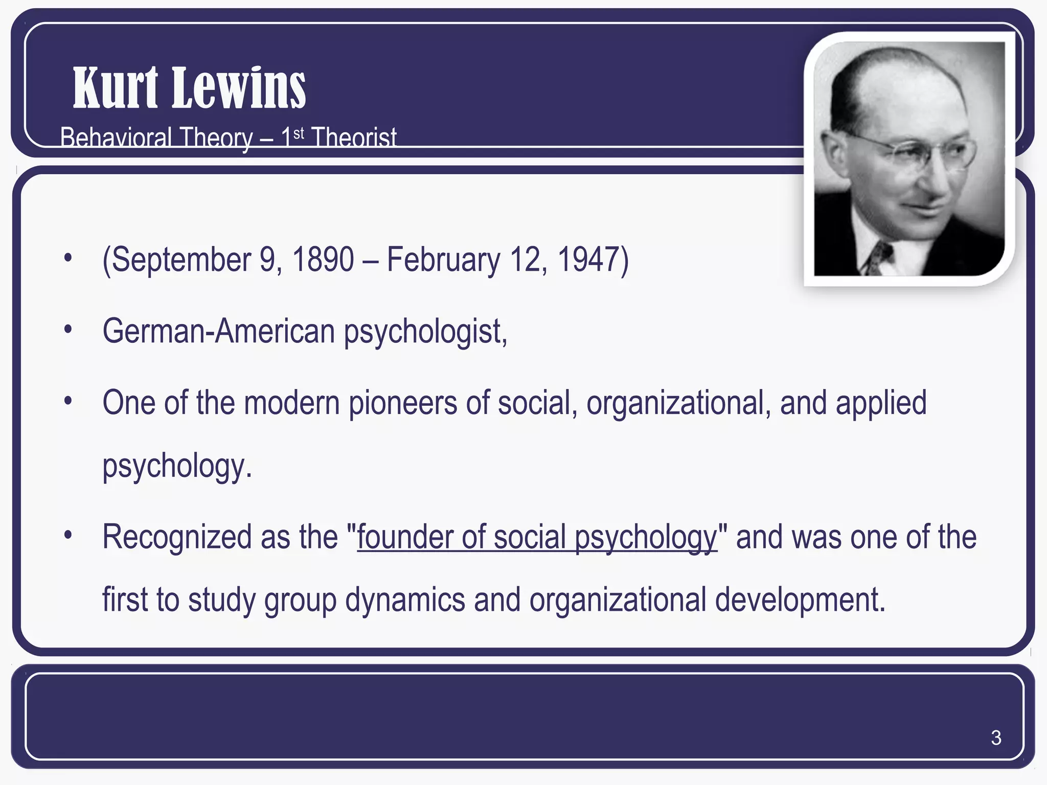 Kurt Lewins
Behavioral Theory – 1st Theorist

• (September 9, 1890 – February 12, 1947)
• German-American psychologist,
• One of the modern pioneers of social, organizational, and applied
psychology.
• Recognized as the "founder of social psychology" and was one of the
first to study group dynamics and organizational development.

3

 