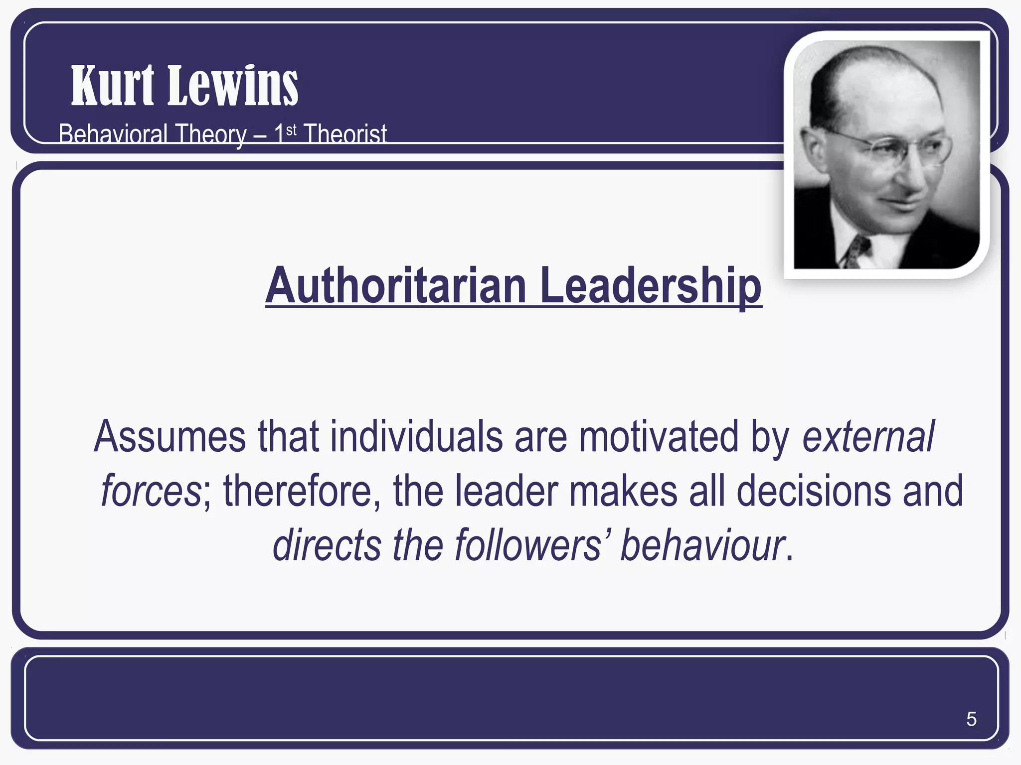 Kurt Lewins
Behavioral Theory – 1st Theorist

Authoritarian Leadership
Assumes that individuals are motivated by external
forces; therefore, the leader makes all decisions and
directs the followers’ behaviour.

5

 