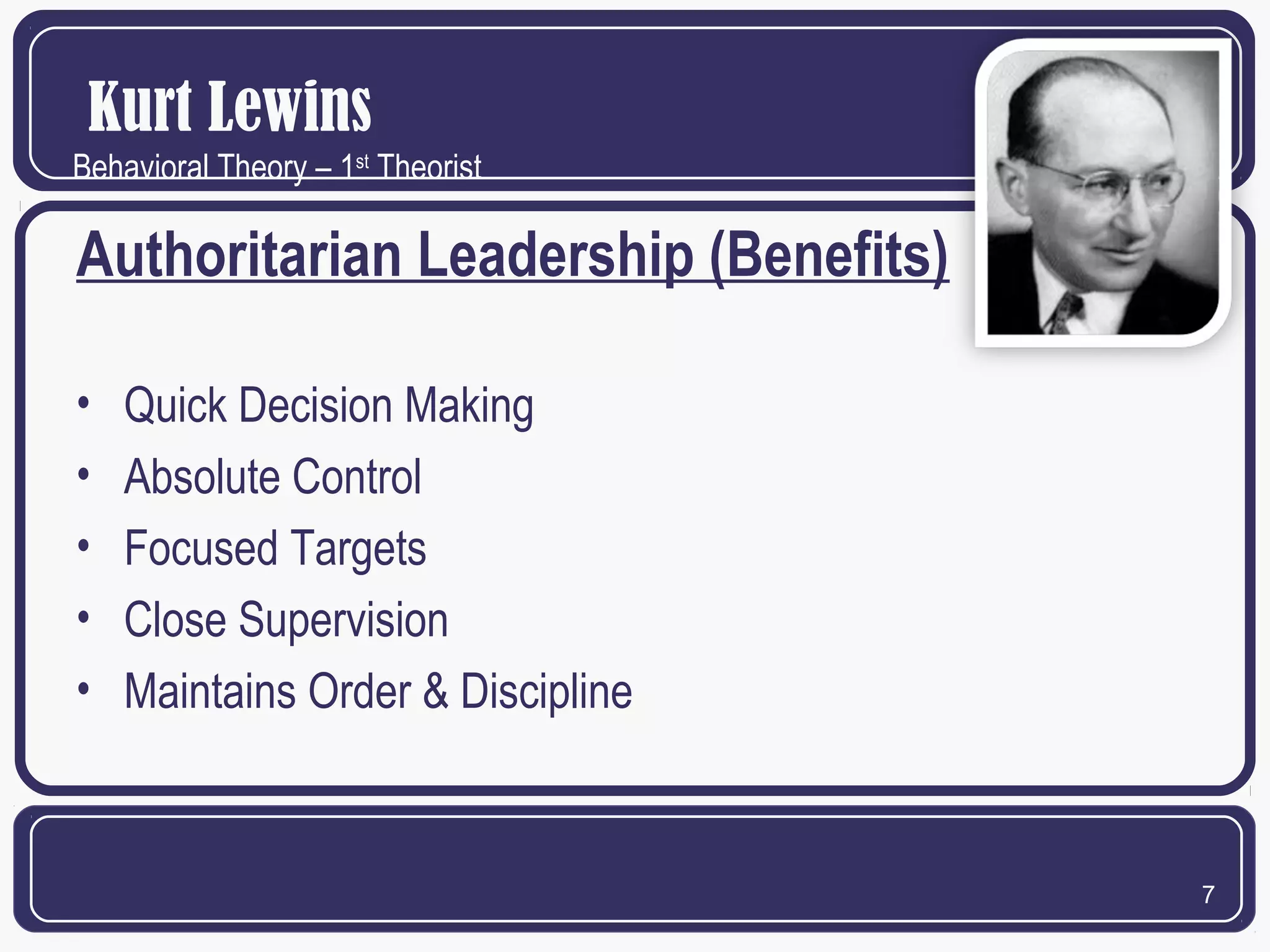 Kurt Lewins
Behavioral Theory – 1st Theorist

Authoritarian Leadership (Benefits)
•
•
•
•
•

Quick Decision Making
Absolute Control
Focused Targets
Close Supervision
Maintains Order & Discipline

7

 