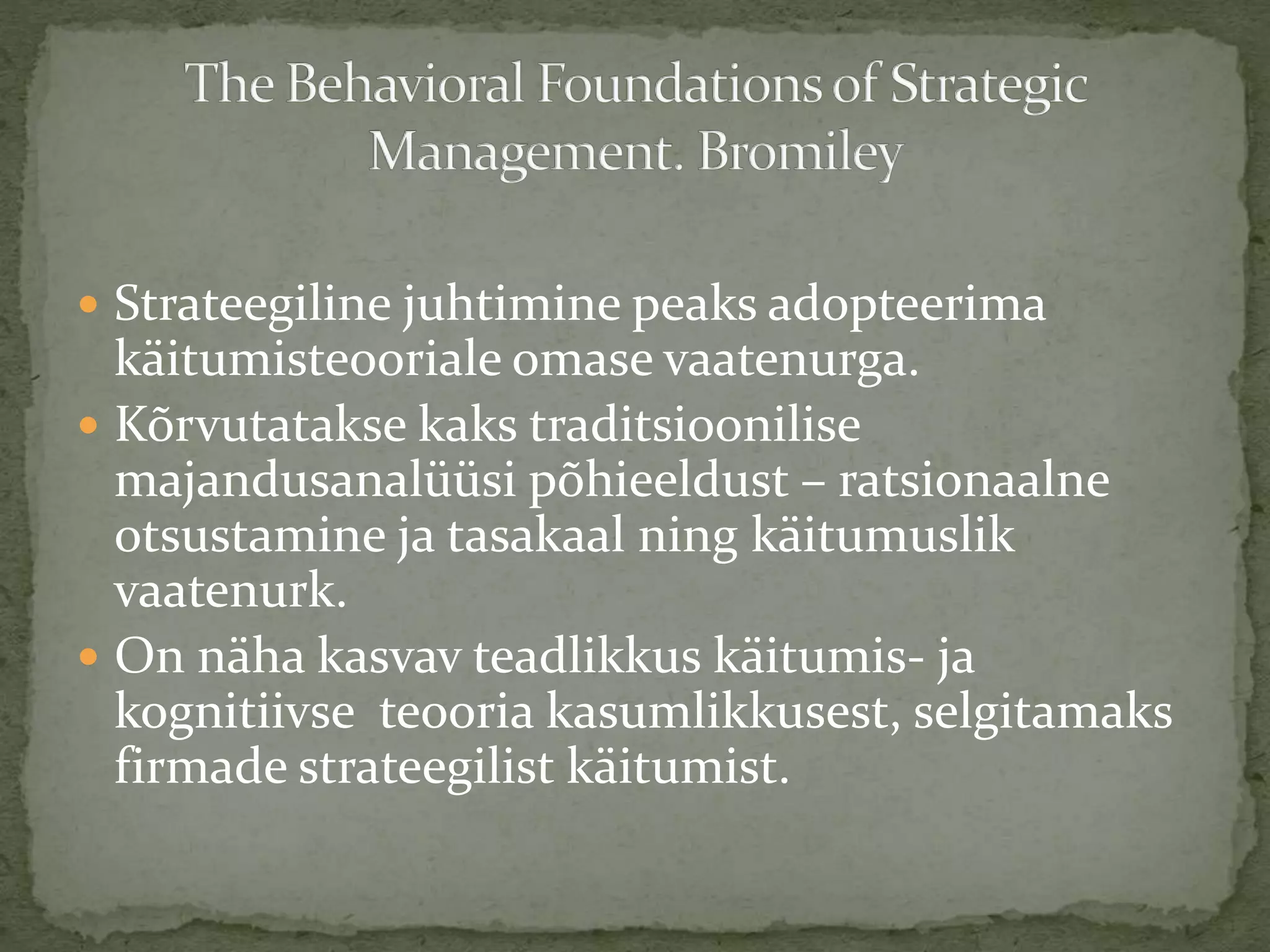  Strateegiline juhtimine peaks adopteerima
käitumisteooriale omase vaatenurga.
 Kõrvutatakse kaks traditsioonilise
majandusanalüüsi põhieeldust – ratsionaalne
otsustamine ja tasakaal ning käitumuslik
vaatenurk.
 On näha kasvav teadlikkus käitumis- ja
kognitiivse teooria kasumlikkusest, selgitamaks
firmade strateegilist käitumist.
 