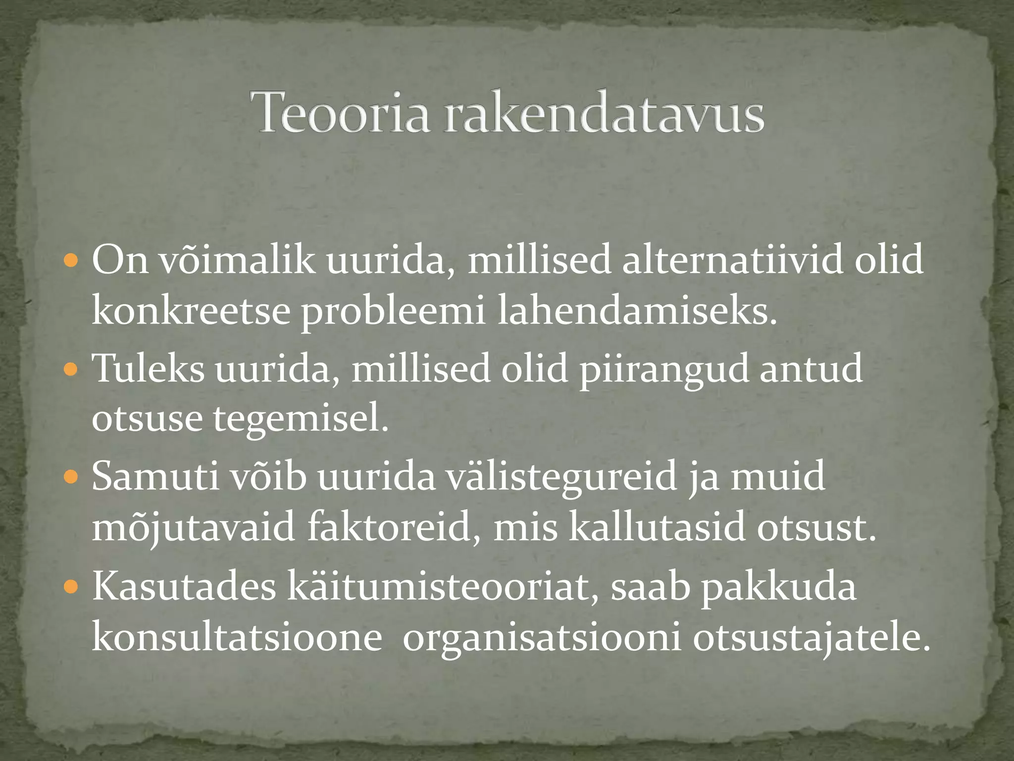  On võimalik uurida, millised alternatiivid olid
konkreetse probleemi lahendamiseks.
 Tuleks uurida, millised olid piirangud antud
otsuse tegemisel.
 Samuti võib uurida välistegureid ja muid
mõjutavaid faktoreid, mis kallutasid otsust.
 Kasutades käitumisteooriat, saab pakkuda
konsultatsioone organisatsiooni otsustajatele.
 