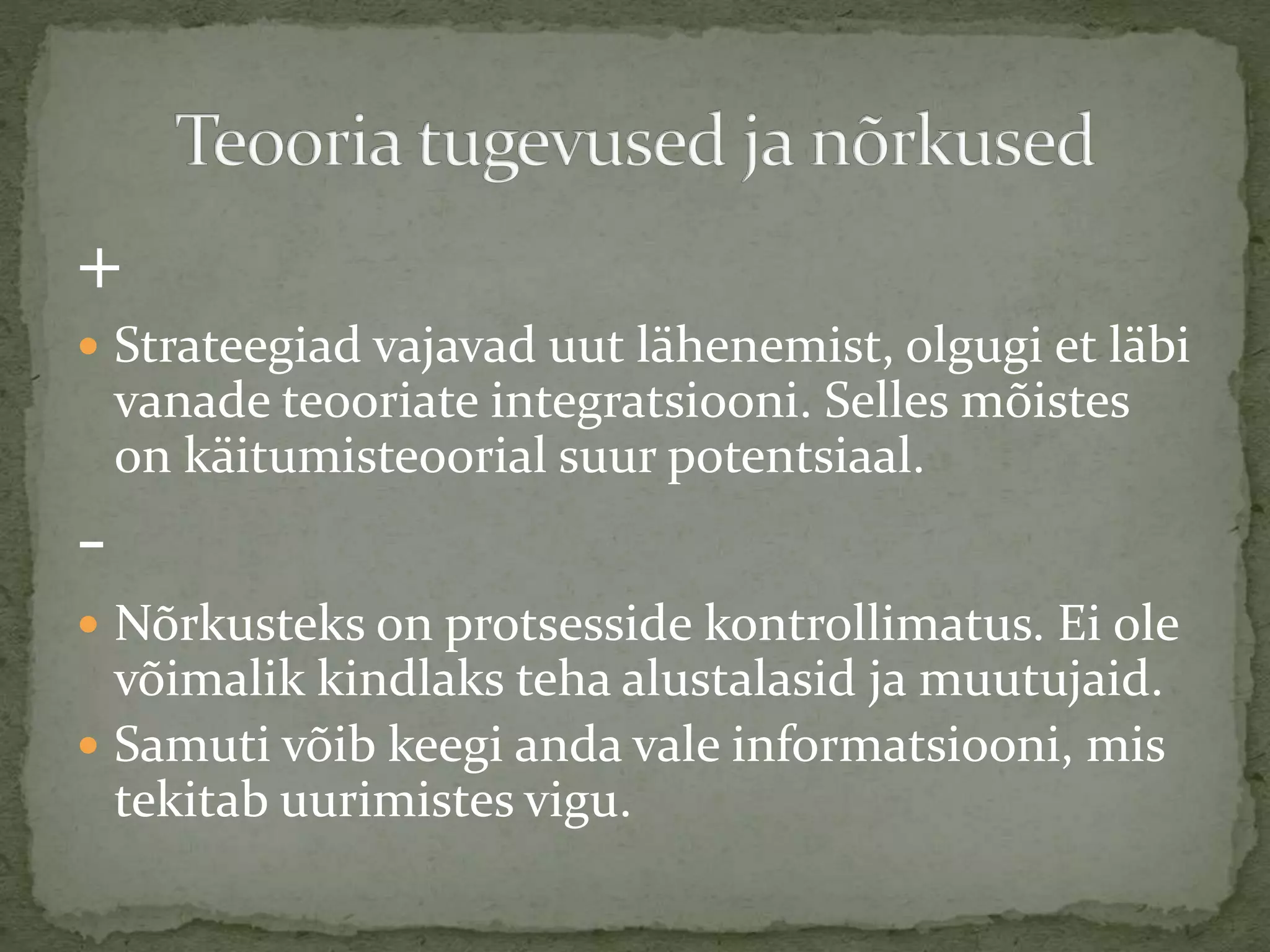 +
 Strateegiad vajavad uut lähenemist, olgugi et läbi
vanade teooriate integratsiooni. Selles mõistes
on käitumisteoorial suur potentsiaal.
-
 Nõrkusteks on protsesside kontrollimatus. Ei ole
võimalik kindlaks teha alustalasid ja muutujaid.
 Samuti võib keegi anda vale informatsiooni, mis
tekitab uurimistes vigu.
 