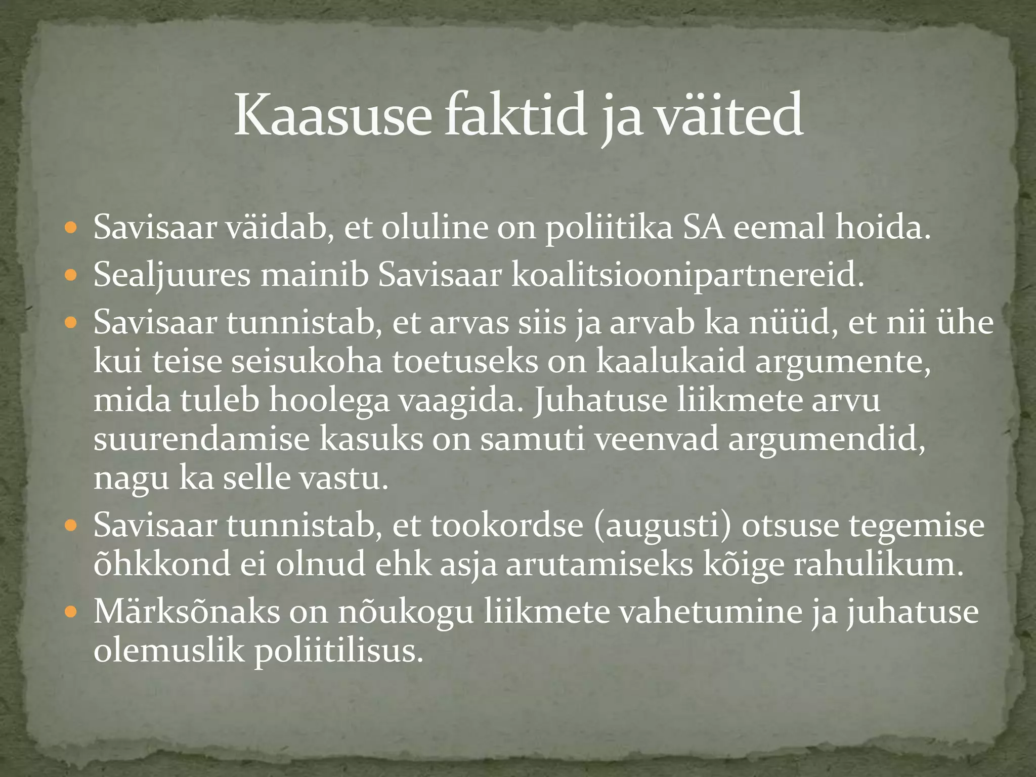 Kaasuse faktid javäited
 Savisaar väidab, et oluline on poliitika SA eemal hoida.
 Sealjuures mainib Savisaar koalitsioonipartnereid.
 Savisaar tunnistab, et arvas siis ja arvab ka nüüd, et nii ühe
kui teise seisukoha toetuseks on kaalukaid argumente,
mida tuleb hoolega vaagida. Juhatuse liikmete arvu
suurendamise kasuks on samuti veenvad argumendid,
nagu ka selle vastu.
 Savisaar tunnistab, et tookordse (augusti) otsuse tegemise
õhkkond ei olnud ehk asja arutamiseks kõige rahulikum.
 Märksõnaks on nõukogu liikmete vahetumine ja juhatuse
olemuslik poliitilisus.
 