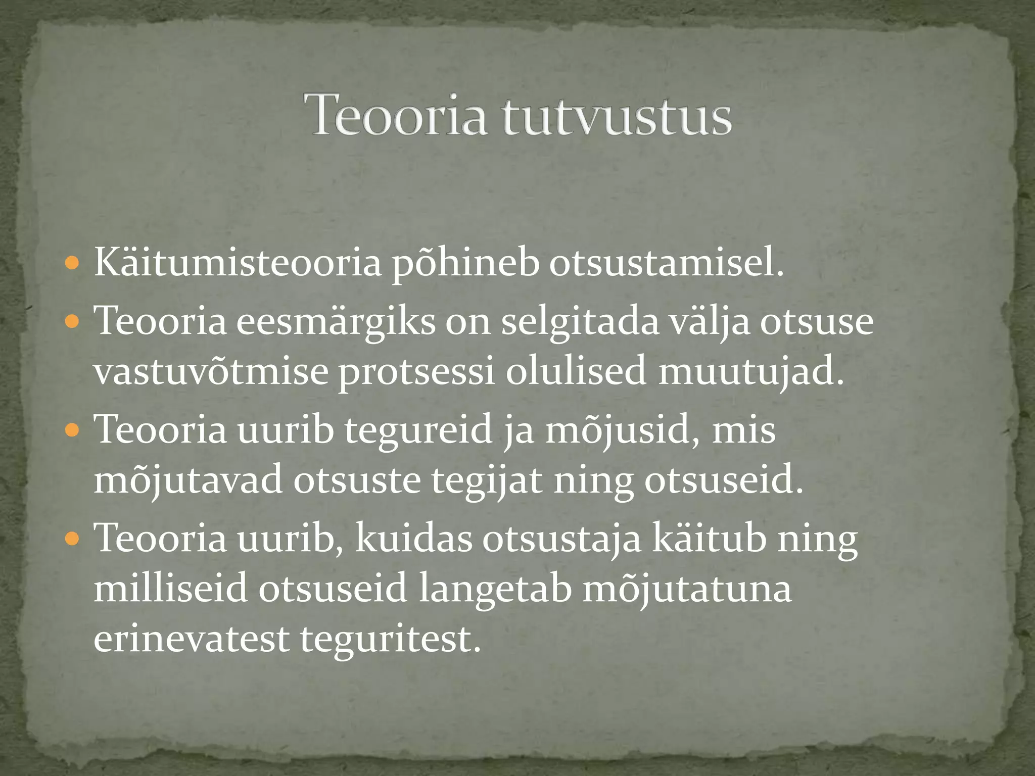  Käitumisteooria põhineb otsustamisel.
 Teooria eesmärgiks on selgitada välja otsuse
vastuvõtmise protsessi olulised muutujad.
 Teooria uurib tegureid ja mõjusid, mis
mõjutavad otsuste tegijat ning otsuseid.
 Teooria uurib, kuidas otsustaja käitub ning
milliseid otsuseid langetab mõjutatuna
erinevatest teguritest.
 