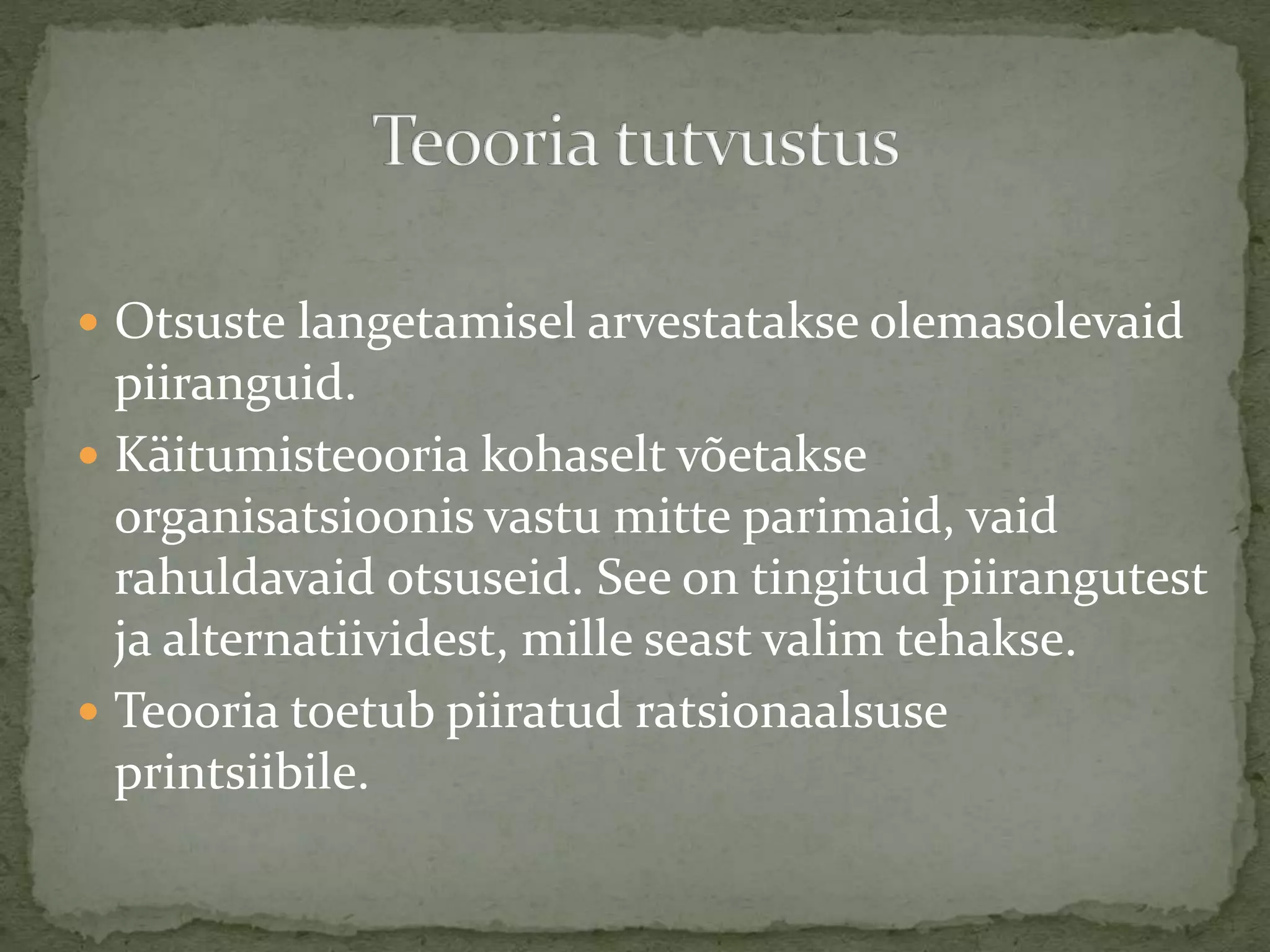  Otsuste langetamisel arvestatakse olemasolevaid
piiranguid.
 Käitumisteooria kohaselt võetakse
organisatsioonis vastu mitte parimaid, vaid
rahuldavaid otsuseid. See on tingitud piirangutest
ja alternatiividest, mille seast valim tehakse.
 Teooria toetub piiratud ratsionaalsuse
printsiibile.
 