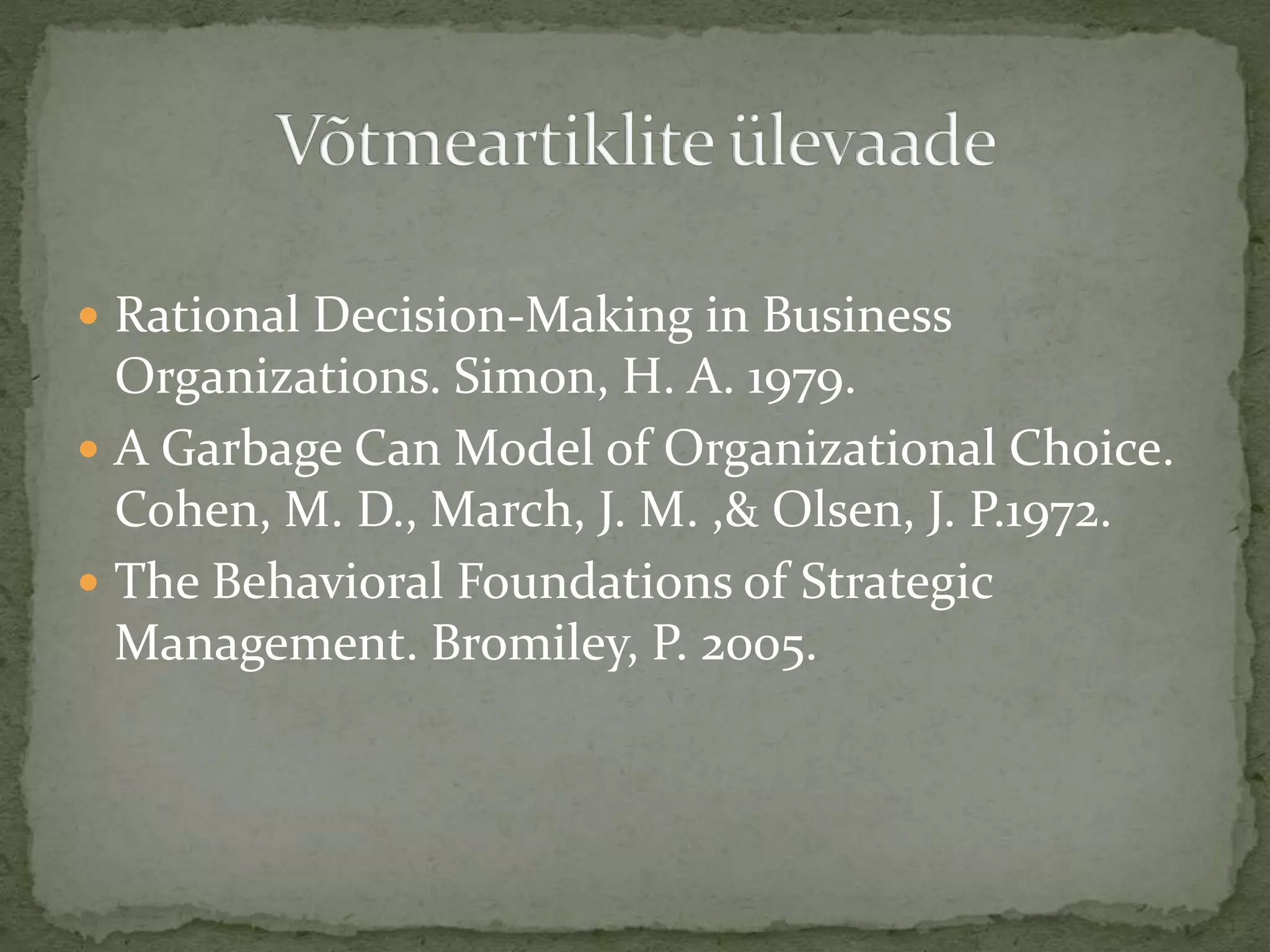  Rational Decision-Making in Business
Organizations. Simon, H. A. 1979.
 A Garbage Can Model of Organizational Choice.
Cohen, M. D., March, J. M. ,& Olsen, J. P.1972.
 The Behavioral Foundations of Strategic
Management. Bromiley, P. 2005.
 