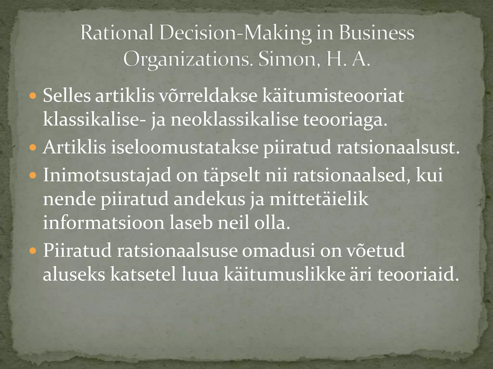  Selles artiklis võrreldakse käitumisteooriat
klassikalise- ja neoklassikalise teooriaga.
 Artiklis iseloomustatakse piiratud ratsionaalsust.
 Inimotsustajad on täpselt nii ratsionaalsed, kui
nende piiratud andekus ja mittetäielik
informatsioon laseb neil olla.
 Piiratud ratsionaalsuse omadusi on võetud
aluseks katsetel luua käitumuslikke äri teooriaid.
 