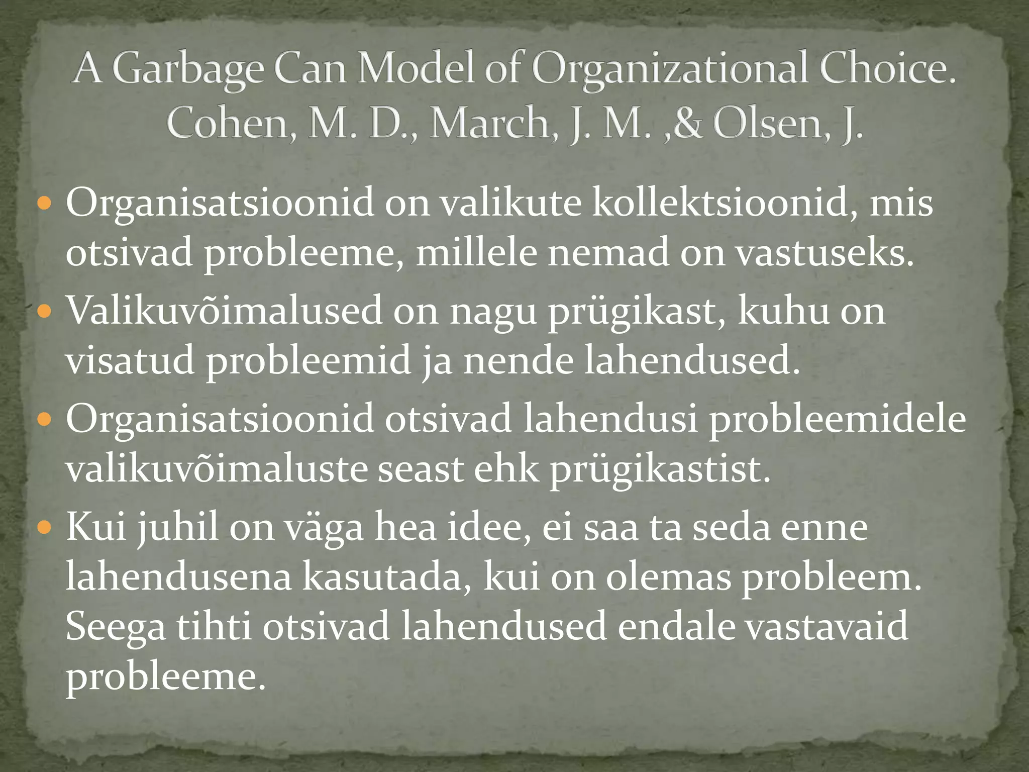  Organisatsioonid on valikute kollektsioonid, mis
otsivad probleeme, millele nemad on vastuseks.
 Valikuvõimalused on nagu prügikast, kuhu on
visatud probleemid ja nende lahendused.
 Organisatsioonid otsivad lahendusi probleemidele
valikuvõimaluste seast ehk prügikastist.
 Kui juhil on väga hea idee, ei saa ta seda enne
lahendusena kasutada, kui on olemas probleem.
Seega tihti otsivad lahendused endale vastavaid
probleeme.
 