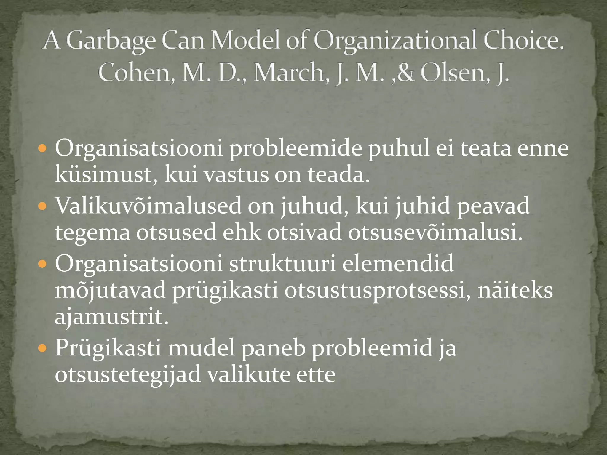  Organisatsiooni probleemide puhul ei teata enne
küsimust, kui vastus on teada.
 Valikuvõimalused on juhud, kui juhid peavad
tegema otsused ehk otsivad otsusevõimalusi.
 Organisatsiooni struktuuri elemendid
mõjutavad prügikasti otsustusprotsessi, näiteks
ajamustrit.
 Prügikasti mudel paneb probleemid ja
otsustetegijad valikute ette
 