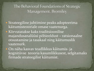  Strateegiline juhtimine peaks adopteerima
käitumisteooriale omase vaatenurga.
 Kõrvutatakse kaks traditsioonilise
majandusanalüüsi põhieeldust – ratsionaalne
otsustamine ja tasakaal ning käitumuslik
vaatenurk.
 On näha kasvav teadlikkus käitumis- ja
kognitiivse teooria kasumlikkusest, selgitamaks
firmade strateegilist käitumist.
 