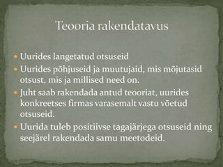  Uurides langetatud otsuseid
 Uurides põhjuseid ja muutujaid, mis mõjutasid
otsust, mis ja millised need on.
 Juht saab rakendada antud teooriat, uurides
konkreetses firmas varasemalt vastu võetud
otsuseid.
 Uurida tuleb positiivse tagajärjega otsuseid ning
seejärel rakendada samu meetodeid.
 