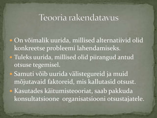  On võimalik uurida, millised alternatiivid olid
konkreetse probleemi lahendamiseks.
 Tuleks uurida, millised olid piirangud antud
otsuse tegemisel.
 Samuti võib uurida välistegureid ja muid
mõjutavaid faktoreid, mis kallutasid otsust.
 Kasutades käitumisteooriat, saab pakkuda
konsultatsioone organisatsiooni otsustajatele.
 