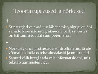 +
 Strateegiad vajavad uut lähenemist, olgugi et läbi
vanade teooriate integratsiooni. Selles mõistes
on käitumisteoorial suur potentsiaal.
-
 Nõrkusteks on protsesside kontrollimatus. Ei ole
võimalik kindlaks teha alustalasid ja muutujaid.
 Samuti võib keegi anda vale informatsiooni, mis
tekitab uurimistes vigu.
 