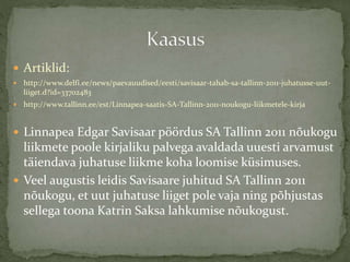  Artiklid:
 http://www.delfi.ee/news/paevauudised/eesti/savisaar-tahab-sa-tallinn-2011-juhatusse-uut-
liiget.d?id=33702483
 http://www.tallinn.ee/est/Linnapea-saatis-SA-Tallinn-2011-noukogu-liikmetele-kirja
 Linnapea Edgar Savisaar pöördus SA Tallinn 2011 nõukogu
liikmete poole kirjaliku palvega avaldada uuesti arvamust
täiendava juhatuse liikme koha loomise küsimuses.
 Veel augustis leidis Savisaare juhitud SA Tallinn 2011
nõukogu, et uut juhatuse liiget pole vaja ning põhjustas
sellega toona Katrin Saksa lahkumise nõukogust.
 