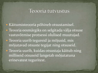  Käitumisteooria põhineb otsustamisel.
 Teooria eesmärgiks on selgitada välja otsuse
vastuvõtmise protsessi olulised muutujad.
 Teooria uurib tegureid ja mõjusid, mis
mõjutavad otsuste tegijat ning otsuseid.
 Teooria uurib, kuidas otsustaja käitub ning
milliseid otsuseid langetab mõjutatuna
erinevatest teguritest.
 
