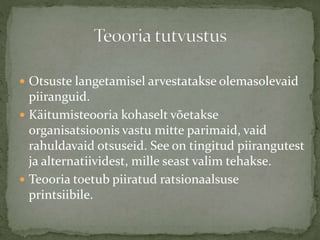  Otsuste langetamisel arvestatakse olemasolevaid
piiranguid.
 Käitumisteooria kohaselt võetakse
organisatsioonis vastu mitte parimaid, vaid
rahuldavaid otsuseid. See on tingitud piirangutest
ja alternatiividest, mille seast valim tehakse.
 Teooria toetub piiratud ratsionaalsuse
printsiibile.
 