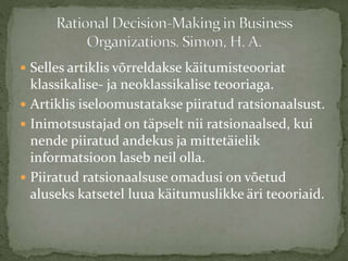  Selles artiklis võrreldakse käitumisteooriat
klassikalise- ja neoklassikalise teooriaga.
 Artiklis iseloomustatakse piiratud ratsionaalsust.
 Inimotsustajad on täpselt nii ratsionaalsed, kui
nende piiratud andekus ja mittetäielik
informatsioon laseb neil olla.
 Piiratud ratsionaalsuse omadusi on võetud
aluseks katsetel luua käitumuslikke äri teooriaid.
 