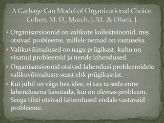  Organisatsioonid on valikute kollektsioonid, mis
otsivad probleeme, millele nemad on vastuseks.
 Valikuvõimalused on nagu prügikast, kuhu on
visatud probleemid ja nende lahendused.
 Organisatsioonid otsivad lahendusi probleemidele
valikuvõimaluste seast ehk prügikastist.
 Kui juhil on väga hea idee, ei saa ta seda enne
lahendusena kasutada, kui on olemas probleem.
Seega tihti otsivad lahendused endale vastavaid
probleeme.
 