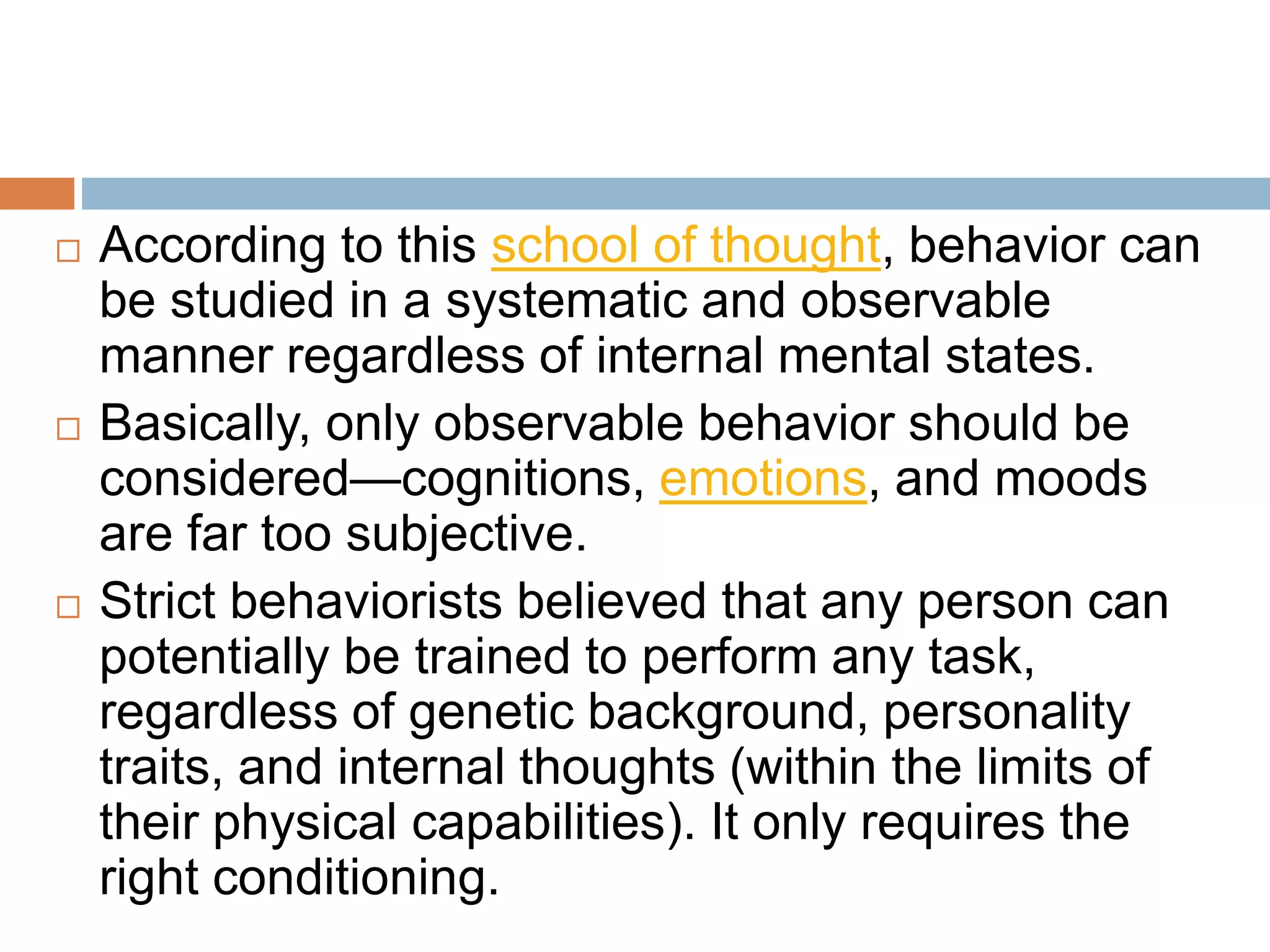  According to this school of thought, behavior can
be studied in a systematic and observable
manner regardless of internal mental states.
 Basically, only observable behavior should be
considered—cognitions, emotions, and moods
are far too subjective.
 Strict behaviorists believed that any person can
potentially be trained to perform any task,
regardless of genetic background, personality
traits, and internal thoughts (within the limits of
their physical capabilities). It only requires the
right conditioning.
 