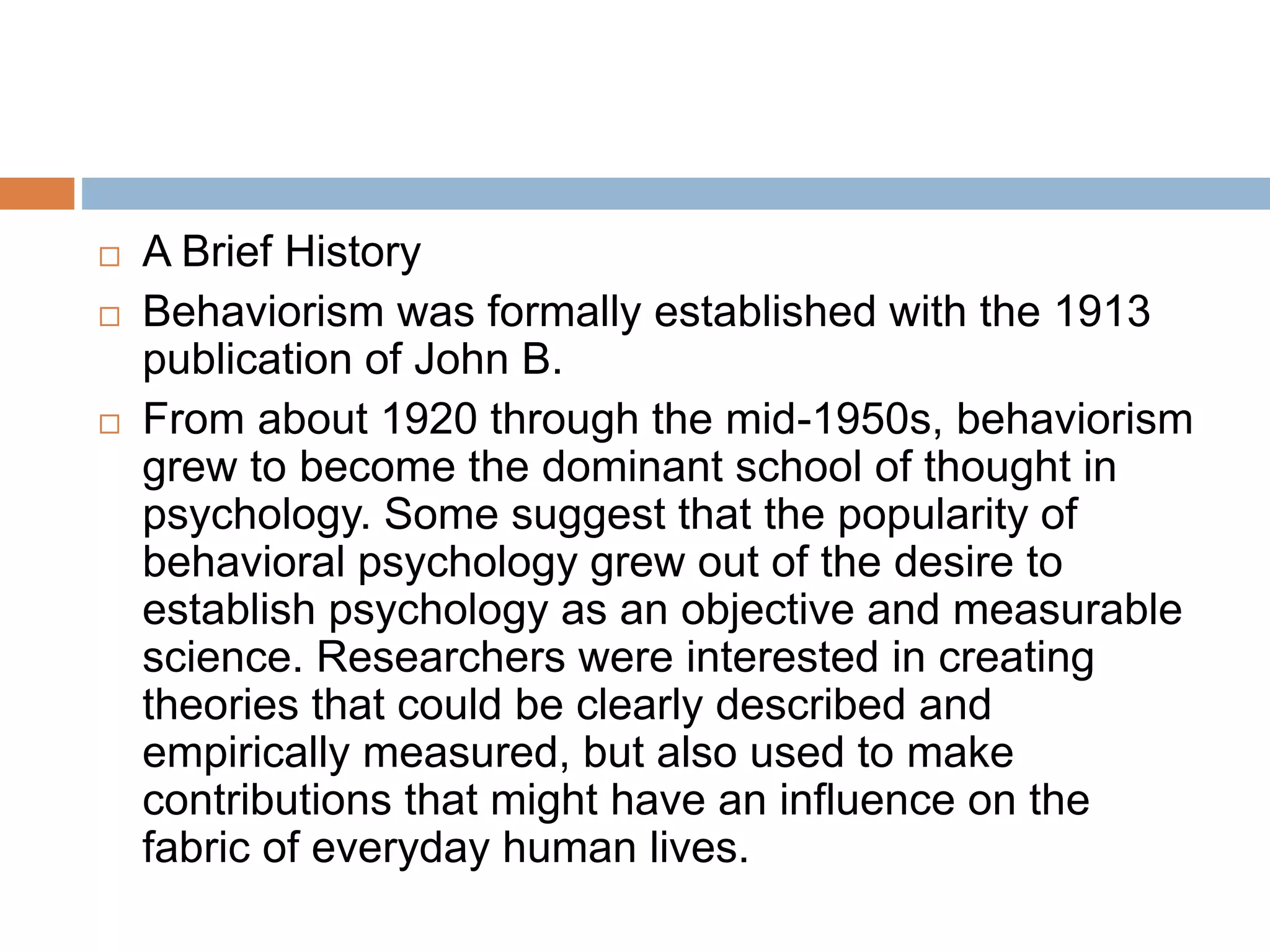  A Brief History
 Behaviorism was formally established with the 1913
publication of John B.
 From about 1920 through the mid-1950s, behaviorism
grew to become the dominant school of thought in
psychology. Some suggest that the popularity of
behavioral psychology grew out of the desire to
establish psychology as an objective and measurable
science. Researchers were interested in creating
theories that could be clearly described and
empirically measured, but also used to make
contributions that might have an influence on the
fabric of everyday human lives.
 