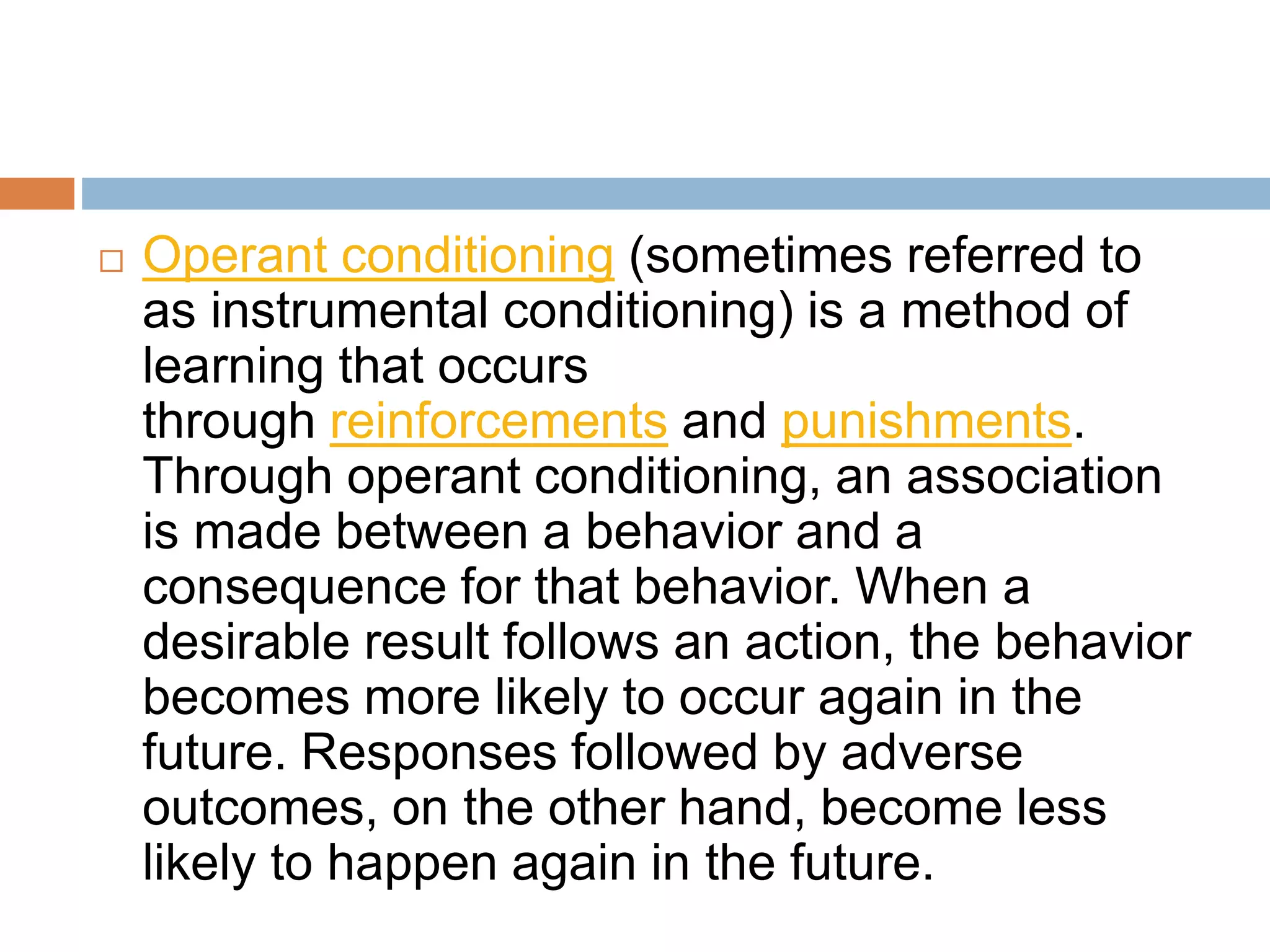  Operant conditioning (sometimes referred to
as instrumental conditioning) is a method of
learning that occurs
through reinforcements and punishments.
Through operant conditioning, an association
is made between a behavior and a
consequence for that behavior. When a
desirable result follows an action, the behavior
becomes more likely to occur again in the
future. Responses followed by adverse
outcomes, on the other hand, become less
likely to happen again in the future.
 