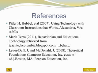 References
 Pitler H, Hubbel, etal (2007), Using Technology with
Classroom Instructions that Works, Alexandria, V.A:
ASCA
 Maria Terro (2011), Behaviorism and Educational
Technology retrieved from
teachtechcolombia.blogspot.com/…beha…
 Lever-Duff, J, and McDonald, J, (2008), Theoretical
Foundations (Laureate Education, Inc. custom
ed.).Boston, MA: Pearson Education, Inc.
The end
 