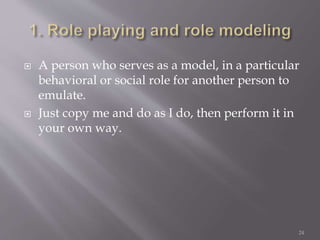  A person who serves as a model, in a particular
behavioral or social role for another person to
emulate.
 Just copy me and do as I do, then perform it in
your own way.
24
 