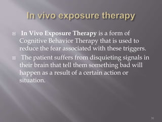  In Vivo Exposure Therapy is a form of
Cognitive Behavior Therapy that is used to
reduce the fear associated with these triggers.
 The patient suffers from disquieting signals in
their brain that tell them something bad will
happen as a result of a certain action or
situation.
31
 