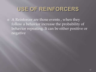  A Reinforcer are those events , when they
follow a behavior increase the probability of
behavior repeating. It can be either positive or
negative
42
 