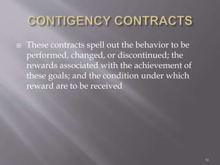  These contracts spell out the behavior to be
performed, changed, or discontinued; the
rewards associated with the achievement of
these goals; and the condition under which
reward are to be received
56
 