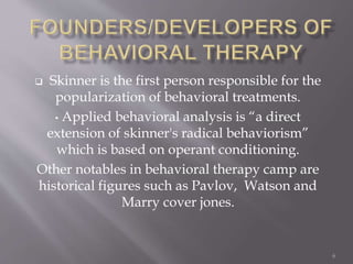  Skinner is the first person responsible for the
popularization of behavioral treatments.
• Applied behavioral analysis is “a direct
extension of skinner's radical behaviorism”
which is based on operant conditioning.
Other notables in behavioral therapy camp are
historical figures such as Pavlov, Watson and
Marry cover jones.
6
 