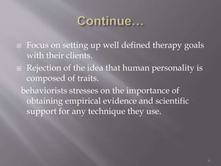  Focus on setting up well defined therapy goals
with their clients.
 Rejection of the idea that human personality is
composed of traits.
behaviorists stresses on the importance of
obtaining empirical evidence and scientific
support for any technique they use.
9
 