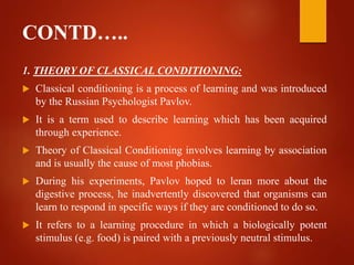 CONTD…..
1. THEORY OF CLASSICAL CONDITIONING:
 Classical conditioning is a process of learning and was introduced
by the Russian Psychologist Pavlov.
 It is a term used to describe learning which has been acquired
through experience.
 Theory of Classical Conditioning involves learning by association
and is usually the cause of most phobias.
 During his experiments, Pavlov hoped to leran more about the
digestive process, he inadvertently discovered that organisms can
learn to respond in specific ways if they are conditioned to do so.
 It refers to a learning procedure in which a biologically potent
stimulus (e.g. food) is paired with a previously neutral stimulus.
 
