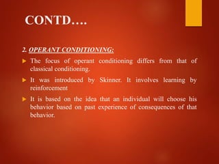 CONTD….
2. OPERANT CONDITIONING:
 The focus of operant conditioning differs from that of
classical conditioning.
 It was introduced by Skinner. It involves learning by
reinforcement
 It is based on the idea that an individual will choose his
behavior based on past experience of consequences of that
behavior.
 