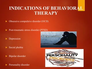 INDICATIONS OF BEHAVIORAL
THERAPY
 Obsessive compulsive disorder (OCD)
 Post-traumatic stress disorder (PTSD)
 Depression
 Social phobia
 Bipolar disorder
 Personality disorder
 