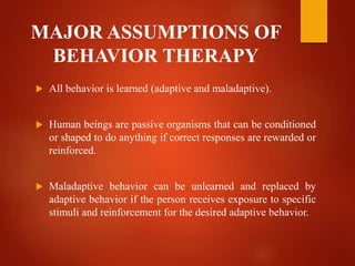 MAJOR ASSUMPTIONS OF
BEHAVIOR THERAPY
 All behavior is learned (adaptive and maladaptive).
 Human beings are passive organisms that can be conditioned
or shaped to do anything if correct responses are rewarded or
reinforced.
 Maladaptive behavior can be unlearned and replaced by
adaptive behavior if the person receives exposure to specific
stimuli and reinforcement for the desired adaptive behavior.
 