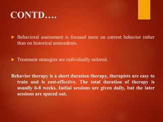 CONTD….
 Behavioral assessment is focused more on current behavior rather
than on historical antecedents.
 Treatment strategies are individually tailored.
Behavior therapy is a short duration therapy, therapists are easy to
train and is cost-effective. The total duration of therapy is
usually 6-8 weeks. Initial sessions are given daily, but the later
sessions are spaced out.
 