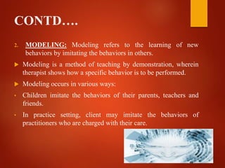 CONTD….
2. MODELING: Modeling refers to the learning of new
behaviors by imitating the behaviors in others.
 Modeling is a method of teaching by demonstration, wherein
therapist shows how a specific behavior is to be performed.
 Modeling occurs in various ways:
• Children imitate the behaviors of their parents, teachers and
friends.
• In practice setting, client may imitate the behaviors of
practitioners who are charged with their care.
 