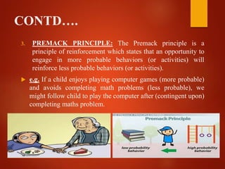 CONTD….
3. PREMACK PRINCIPLE: The Premack principle is a
principle of reinforcement which states that an opportunity to
engage in more probable behaviors (or activities) will
reinforce less probable behaviors (or activities).
 e.g. If a child enjoys playing computer games (more probable)
and avoids completing math problems (less probable), we
might follow child to play the computer after (contingent upon)
completing maths problem.
 
