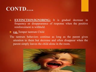CONTD….
4. EXTINCTION/IGNORING: It is gradual decrease in
frequency or disappearance of response when the positive
reinforcement is withheld.
 e.g. Temper tantrum Child
The tantrum behaviors continue as long as the parent gives
attention to them but decrease and often disappear when the
parent simply leaves the child alone in the room.
 