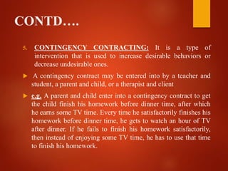 CONTD….
5. CONTINGENCY CONTRACTING: It is a type of
intervention that is used to increase desirable behaviors or
decrease undesirable ones.
 A contingency contract may be entered into by a teacher and
student, a parent and child, or a therapist and client
 e.g. A parent and child enter into a contingency contract to get
the child finish his homework before dinner time, after which
he earns some TV time. Every time he satisfactorily finishes his
homework before dinner time, he gets to watch an hour of TV
after dinner. If he fails to finish his homework satisfactorily,
then instead of enjoying some TV time, he has to use that time
to finish his homework.
 