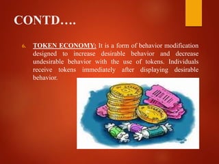 CONTD….
6. TOKEN ECONOMY: It is a form of behavior modification
designed to increase desirable behavior and decrease
undesirable behavior with the use of tokens. Individuals
receive tokens immediately after displaying desirable
behavior.
 