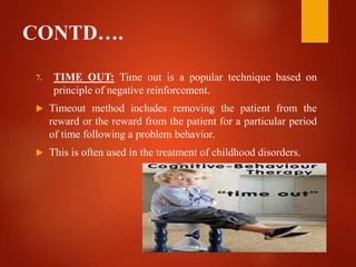 CONTD….
7. TIME OUT: Time out is a popular technique based on
principle of negative reinforcement.
 Timeout method includes removing the patient from the
reward or the reward from the patient for a particular period
of time following a problem behavior.
 This is often used in the treatment of childhood disorders.
 