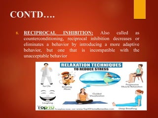 CONTD….
8. RECIPROCAL INHIBITION: Also called as
counterconditioning, reciprocal inhibition decreases or
eliminates a behavior by introducing a more adaptive
behavior, but one that is incompatible with the
unacceptable behavior
 
