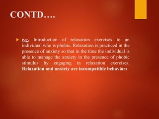 CONTD….
 e.g. Introduction of relaxation exercises to an
individual who is phobic. Relaxation is practiced in the
presence of anxiety so that in the time the individual is
able to manage the anxiety in the presence of phobic
stimulus by engaging in relaxation exercises.
Relaxation and anxiety are incompatible behaviors
 