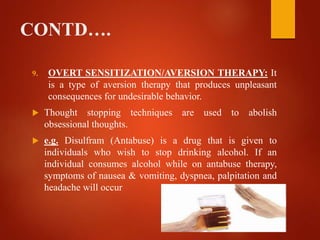 CONTD….
9. OVERT SENSITIZATION/AVERSION THERAPY: It
is a type of aversion therapy that produces unpleasant
consequences for undesirable behavior.
 Thought stopping techniques are used to abolish
obsessional thoughts.
 e.g. Disulfram (Antabuse) is a drug that is given to
individuals who wish to stop drinking alcohol. If an
individual consumes alcohol while on antabuse therapy,
symptoms of nausea & vomiting, dyspnea, palpitation and
headache will occur
 