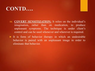 CONTD….
10. COVERT SENSITIZATION: It relies on the individual’s
imagination, rather than on medication, to produce
unpleasant symptoms. The technique is under client’s
control and can be used whenever and wherever is required.
 It is form of behavior therapy in which an undesirable
behavior is paired with an unpleasant image in order to
eliminate that behavior.
 