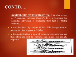 CONTD….
11. SYSTEMATIC DESENSITIZATION: It is also known
as “Graduated exposure therapy”. It is a technique for
assisting individuals to overcome their fear of phobic
stimulus.
 It was developed by Joseph Wolpe. This therapy aims to
remove the fear response of phobia.
 In this patients attain a state of complete relaxation and are
then often exposed to stimulus that elicits the anxiety
response.
 