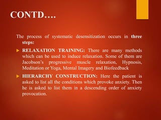 CONTD….
The process of systematic desensitization occurs in three
steps:
 RELAXATION TRAINING: There are many methods
which can be used to induce relaxation. Some of them are
Jacobson’s progressive muscle relaxation, Hypnosis,
Meditation or Yoga, Mental Imagery and Biofeedback
 HIERARCHY CONSTRUCTION: Here the patient is
asked to list all the conditions which provoke anxiety. Then
he is asked to list them in a descending order of anxiety
provocation.
 